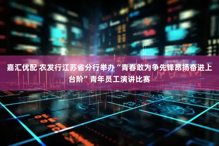 嘉汇优配 农发行江苏省分行举办“青春敢为争先锋昂扬奋进上台阶”青年员工演讲比赛