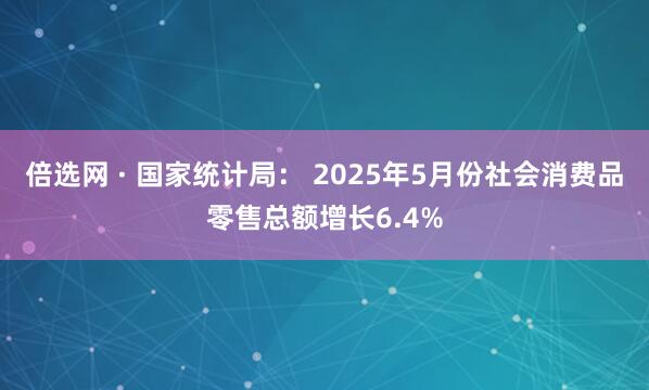 倍选网 · 国家统计局： 2025年5月份社会消费品零售总额增长6.4%
