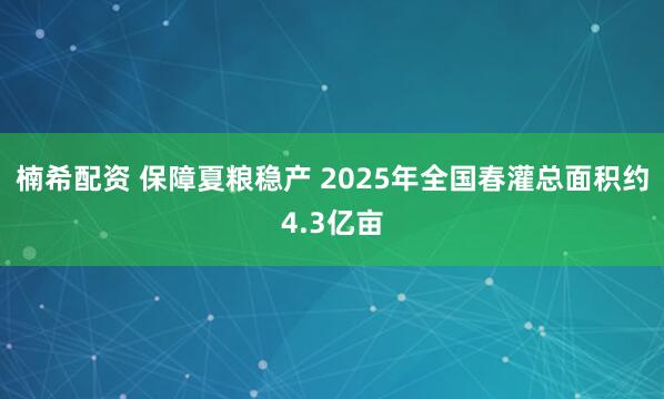 楠希配资 保障夏粮稳产 2025年全国春灌总面积约4.3亿亩