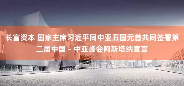 长富资本 国家主席习近平同中亚五国元首共同签署第二届中国－中亚峰会阿斯塔纳宣言