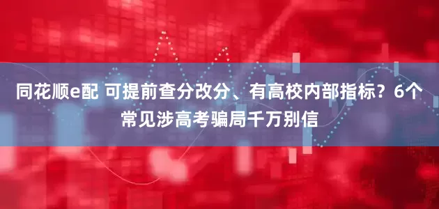 同花顺e配 可提前查分改分、有高校内部指标？6个常见涉高考骗局千万别信