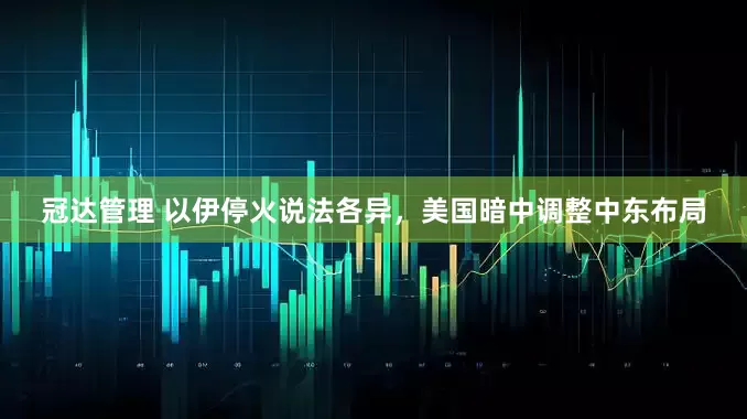 冠达管理 以伊停火说法各异，美国暗中调整中东布局