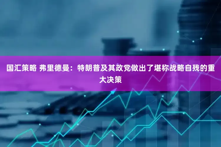 国汇策略 弗里德曼：特朗普及其政党做出了堪称战略自残的重大决策