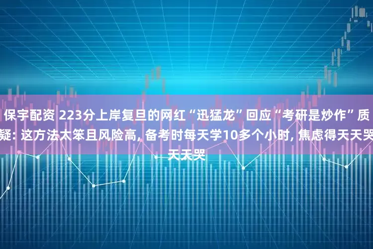 保宇配资 223分上岸复旦的网红“迅猛龙”回应“考研是炒作”质疑: 这方法太笨且风险高, 备考时每天学10多个小时, 焦虑得天天哭