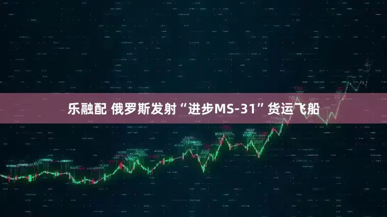 乐融配 俄罗斯发射“进步MS-31”货运飞船