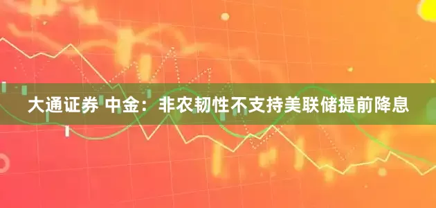 大通证券 中金：非农韧性不支持美联储提前降息