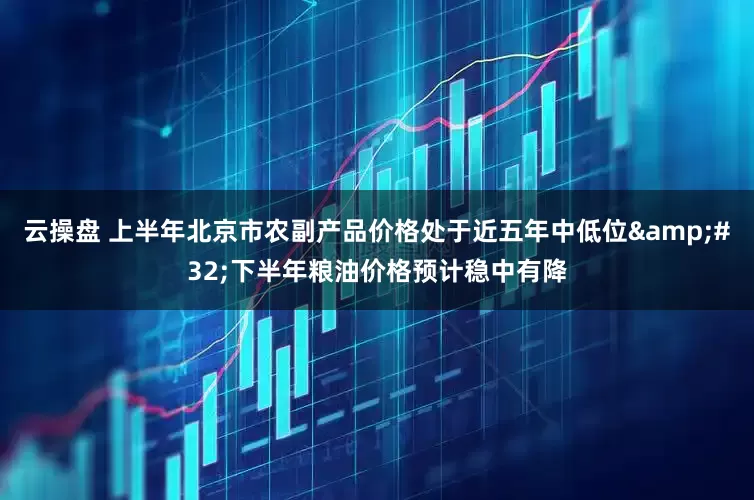 云操盘 上半年北京市农副产品价格处于近五年中低位&#32;下半年粮油价格预计稳中有降
