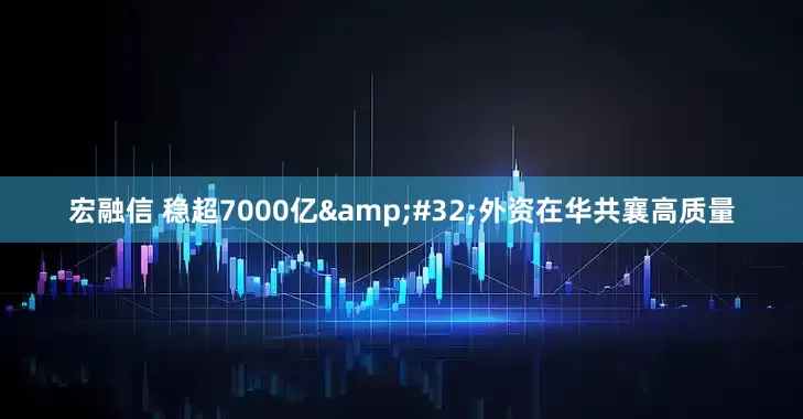 宏融信 稳超7000亿&#32;外资在华共襄高质量