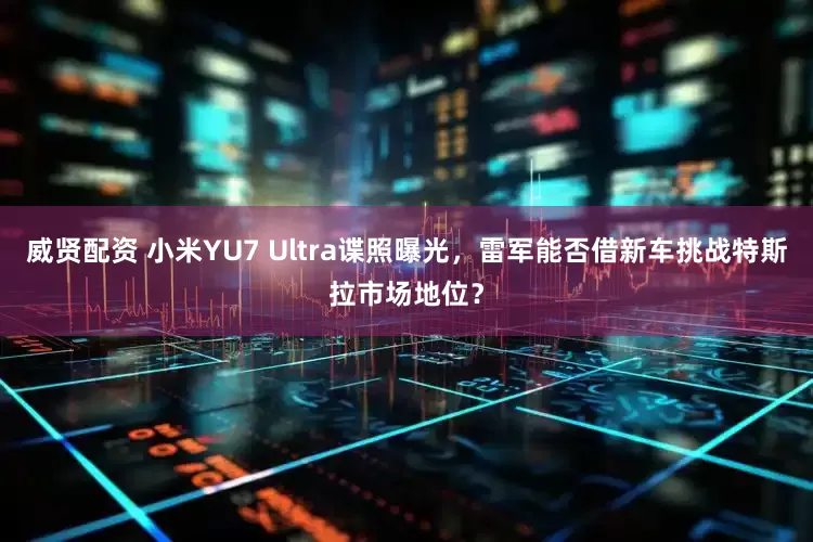 威贤配资 小米YU7 Ultra谍照曝光，雷军能否借新车挑战特斯拉市场地位？