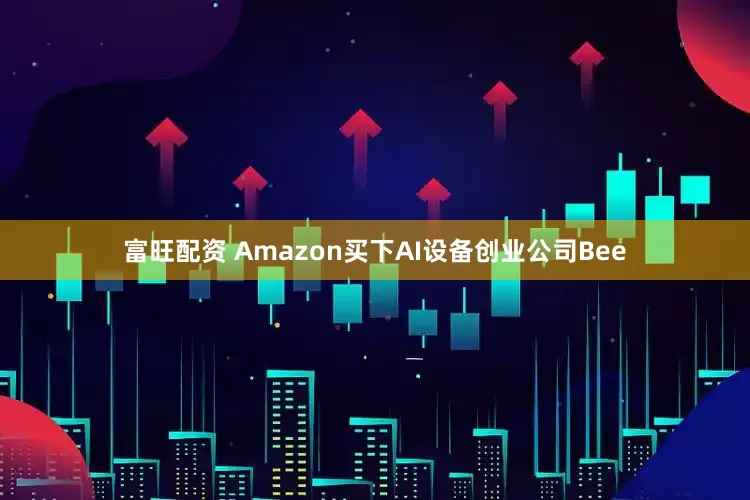 富旺配资 Amazon买下AI设备创业公司Bee