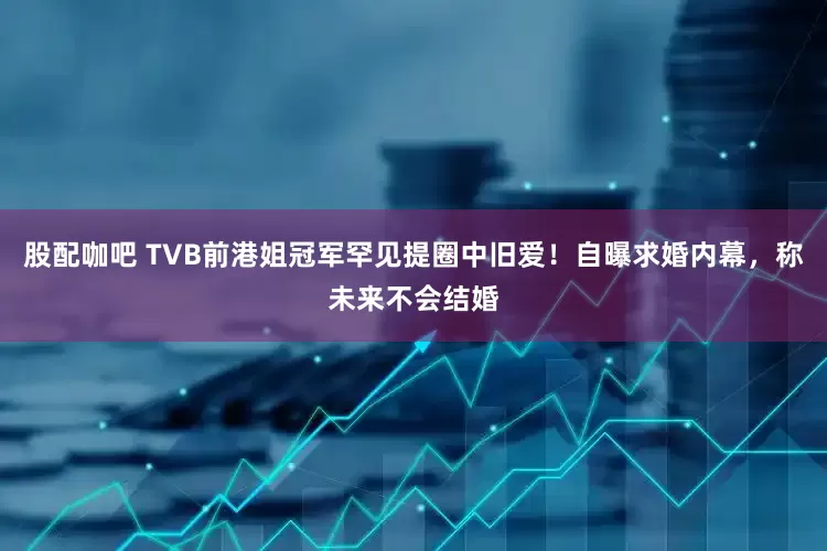 股配咖吧 TVB前港姐冠军罕见提圈中旧爱！自曝求婚内幕，称未来不会结婚