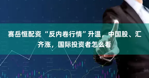 赛岳恒配资 “反内卷行情”升温，中国股、汇齐涨，国际投资者怎么看