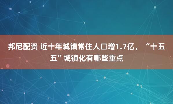 邦尼配资 近十年城镇常住人口增1.7亿， “十五五”城镇化有哪些重点