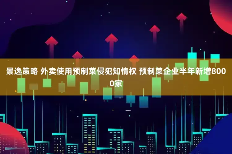 景逸策略 外卖使用预制菜侵犯知情权 预制菜企业半年新增8000家