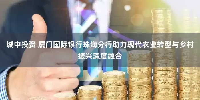 城中投资 厦门国际银行珠海分行助力现代农业转型与乡村振兴深度融合