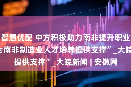 智慧优配 中方积极助力南非提升职业教育水平  “为南非制造业人才培养提供支撑”_大皖新闻 | 安徽网