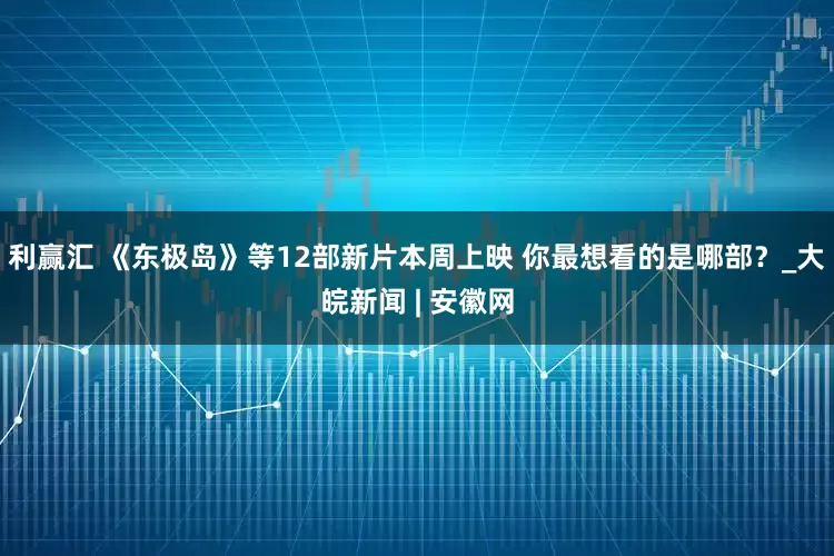 利赢汇 《东极岛》等12部新片本周上映 你最想看的是哪部？_大皖新闻 | 安徽网