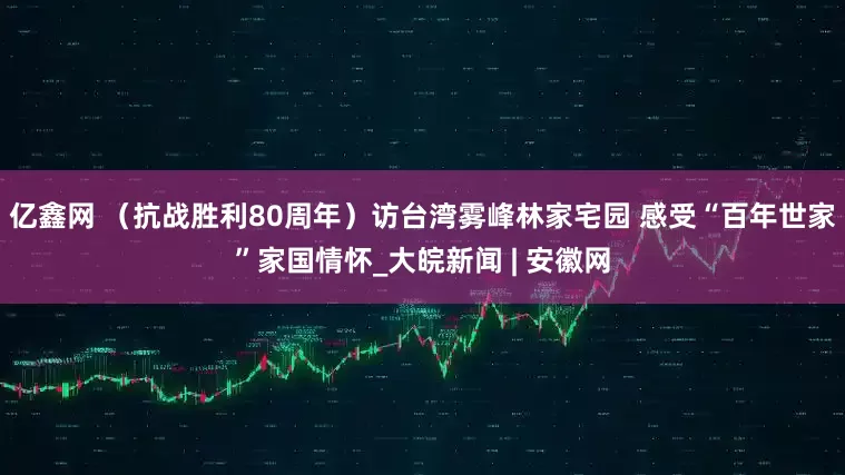 亿鑫网 （抗战胜利80周年）访台湾雾峰林家宅园 感受“百年世家”家国情怀_大皖新闻 | 安徽网