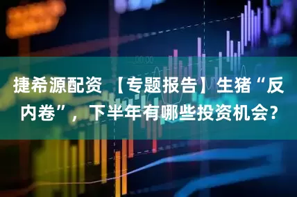捷希源配资 【专题报告】生猪“反内卷”，下半年有哪些投资机会？