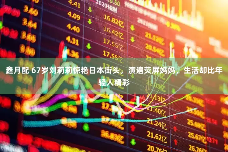 鑫月配 67岁刘莉莉惊艳日本街头，演遍荧屏妈妈，生活却比年轻人精彩