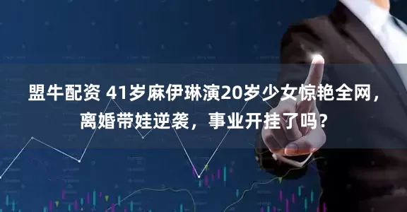 盟牛配资 41岁麻伊琳演20岁少女惊艳全网，离婚带娃逆袭，事业开挂了吗？