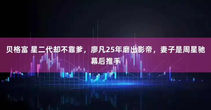 贝格富 星二代却不靠爹，廖凡25年磨出影帝，妻子是周星驰幕后推手