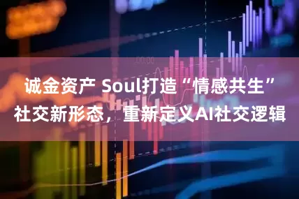 诚金资产 Soul打造“情感共生”社交新形态，重新定义AI社交逻辑