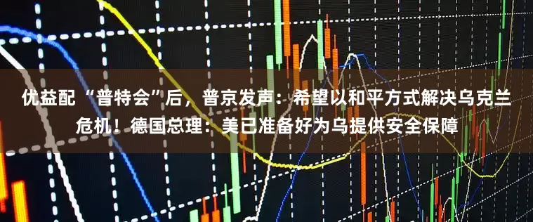 优益配 “普特会”后，普京发声：希望以和平方式解决乌克兰危机！德国总理：美已准备好为乌提供安全保障