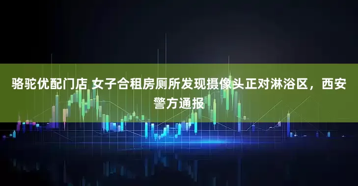 骆驼优配门店 女子合租房厕所发现摄像头正对淋浴区，西安警方通报