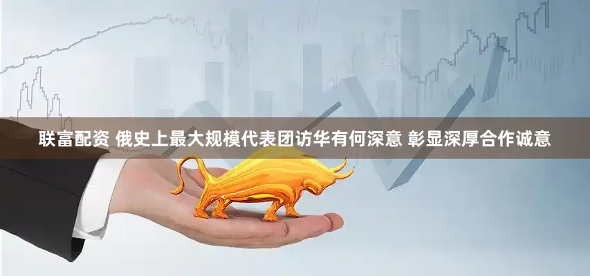 联富配资 俄史上最大规模代表团访华有何深意 彰显深厚合作诚意