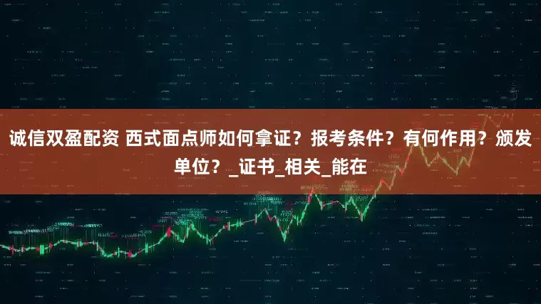 诚信双盈配资 西式面点师如何拿证？报考条件？有何作用？颁发单位？_证书_相关_能在