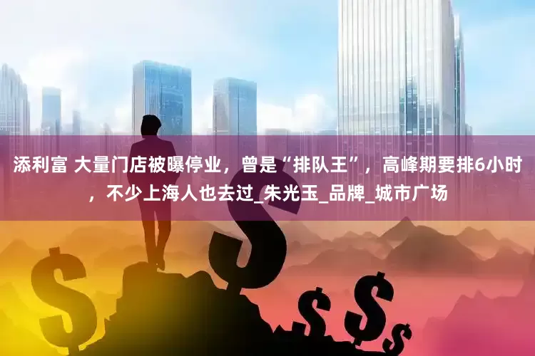添利富 大量门店被曝停业，曾是“排队王”，高峰期要排6小时，不少上海人也去过_朱光玉_品牌_城市广场