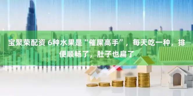 宝聚荣配资 6种水果是“催屎高手”，每天吃一种，排便顺畅了，肚子也扁了