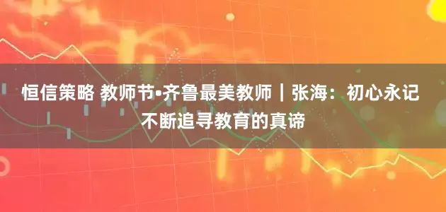 恒信策略 教师节•齐鲁最美教师｜张海：初心永记 不断追寻教育的真谛