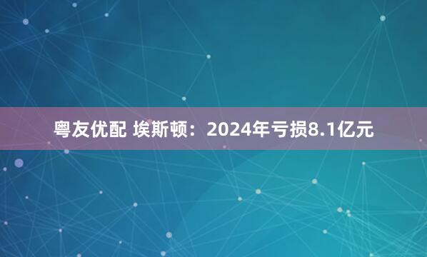 粤友优配 埃斯顿：2024年亏损8.1亿元