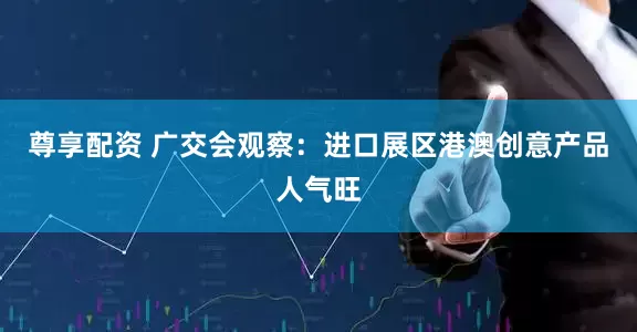 尊享配资 广交会观察：进口展区港澳创意产品人气旺