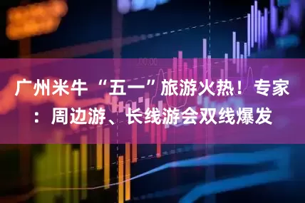 广州米牛 “五一”旅游火热！专家：周边游、长线游会双线爆发