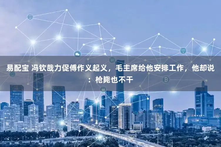 易配宝 冯钦哉力促傅作义起义，毛主席给他安排工作，他却说：枪毙也不干