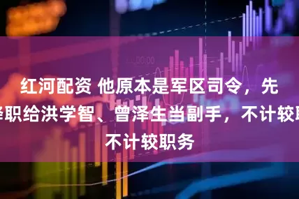 红河配资 他原本是军区司令，先后降职给洪学智、曾泽生当副手，不计较职务