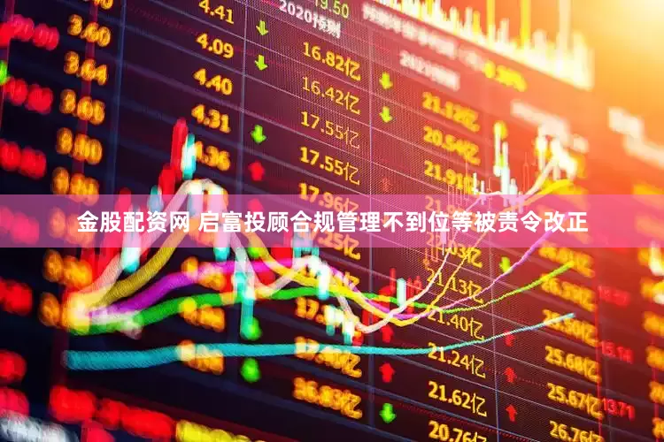 金股配资网 启富投顾合规管理不到位等被责令改正