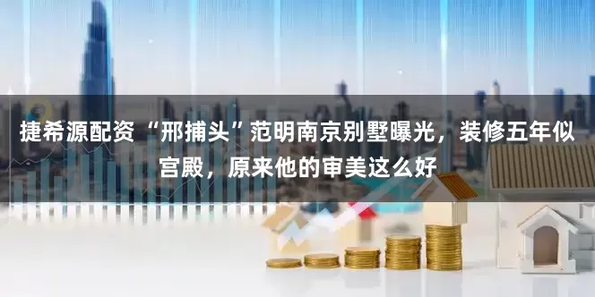 捷希源配资 “邢捕头”范明南京别墅曝光，装修五年似宫殿，原来他的审美这么好