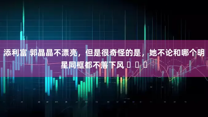 添利富 郭晶晶不漂亮，但是很奇怪的是，她不论和哪个明星同框都不落下风 ​​​